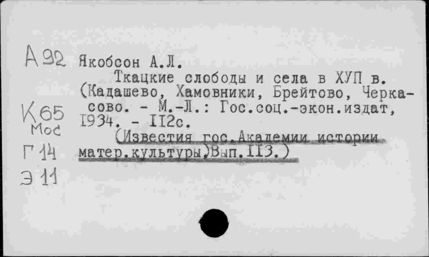 ﻿IW
Kô5
Hod
Г 44
э 14
Якобсон А.Л.
Ткацкие слободы и села в ХУП в. (Кадашево, Хамовники, Ьрейтово, Черкасове. - М.-Л.: Гос.соц.-экон.из,дат, 1934. - 112с.
С	. Г,ос< А;шц^ди....исторк,и.-
матер. культура	ИЗ, J